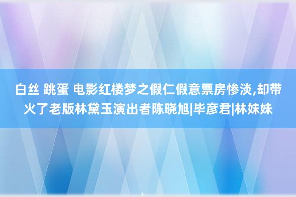 白丝 跳蛋 电影红楼梦之假仁假意票房惨淡，却带火了老版林黛玉演出者陈晓旭|毕彦君|林妹妹