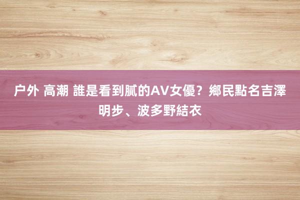 户外 高潮 誰是看到膩的AV女優？　鄉民點名吉澤明步、波多野結衣