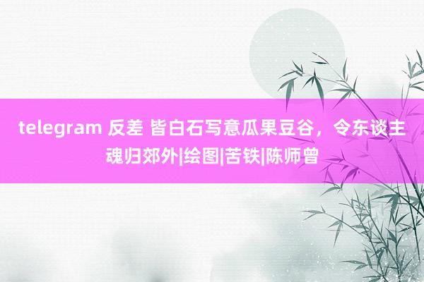 telegram 反差 皆白石写意瓜果豆谷，令东谈主魂归郊外|绘图|苦铁|陈师曾